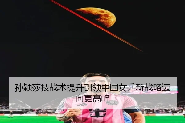 孙颖莎技战术提升引领中国女乒新战略迈向更高峰